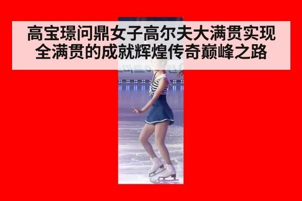 高宝璟问鼎女子高尔夫大满贯实现全满贯的成就辉煌传奇巅峰之路