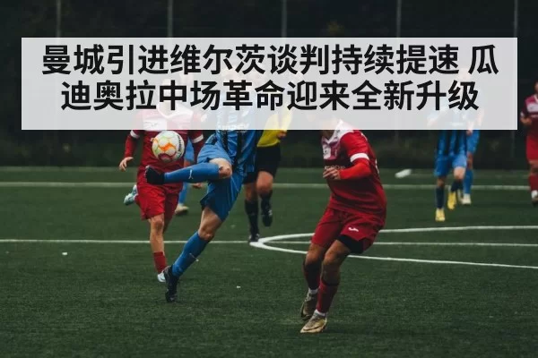 曼城引进维尔茨谈判持续提速 瓜迪奥拉中场革命迎来全新升级