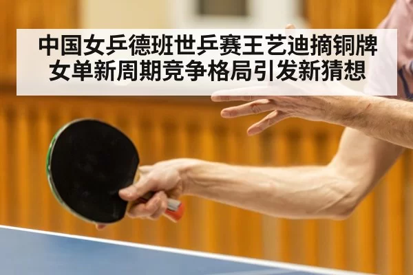 中国女乒德班世乒赛王艺迪摘铜牌女单新周期竞争格局引发新猜想