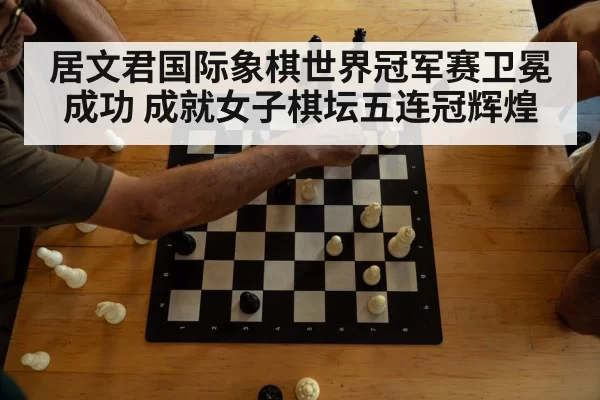 居文君国际象棋世界冠军赛卫冕成功 成就女子棋坛五连冠辉煌